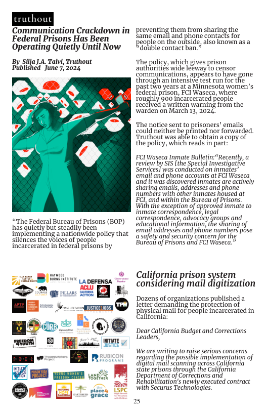 truthout  Communication Crackdown in Federal Prisons Has Been Operating Quietly Until Now  ilja J.A. Talvi, Truthout ed June, 2024  By i Pubish  “The Federal Bureau of Prisons (BOP) has quietly but steadily been implementing a nationwide policy that silences the voices of people incarcerated in federal prisons by  MU LA DEFENSA A  P L  preventing them from sharing the same email and phone contacts for people on the outside, also known as a “double contact ban.”  The policy, which gives prison authorities wide leeway to censor communications, appears o have gone through an intenSive test run for thie past toyears at a Minnesota women’s  federal prison, FCI Waseca, where roughly 900 incarcerated people recelved a written warning from the warden on March 13, 2024  ‘The notice sent to prisoners’ emails could neither be printed nor forwarded. Truthout was able to obtain a capy of the policy, which reads in part:  FCIWaseca Inmate Bulletin: “Recently, a review by SIS [the Special Investigative Services] was condiicted on inmates” email and phone accounts at FCI Waseca ‘and it was discovered inmates are actively sharing emails, addresses and phone ‘numbers with other inmates housed at FCILand within the Bureau of Prisons, With the exception of approved inmate to inmate correspondencé, egal correspondence,advoccey groups and educational informationthe sharing of email addresses and phone numbers pose asafety and security Concern for the Bureai of Prisons and FCI Waseca.”  California prison system considering mail digitization  Dozens of organizations published a  letter demanding the protection of  physical mailfor people incarcerated in alifornia:  Dear California Budget and Corrections Leaders,  We are writing to raise serious concerns regarding the possible implementation of digital mail scanning across California state prisons through the California Department of Corrections and Rehabilitation’s newly executed contract with Securus Technologes  25 